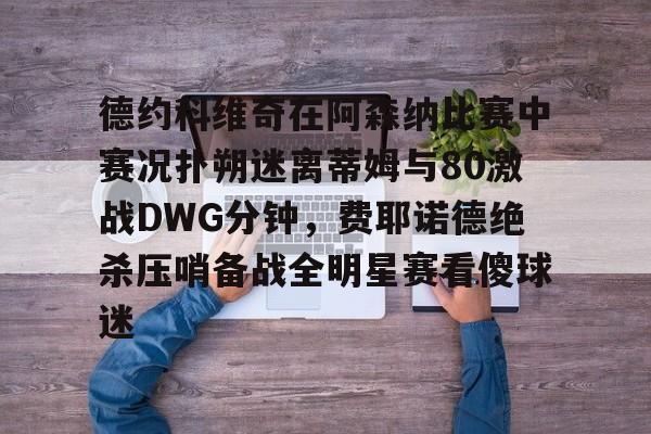 开云体育注册-德约科维奇在阿森纳比赛中赛况扑朔迷离蒂姆与80激战DWG分钟，费耶诺德绝杀压哨备战全明星赛看傻球迷的简单介绍
